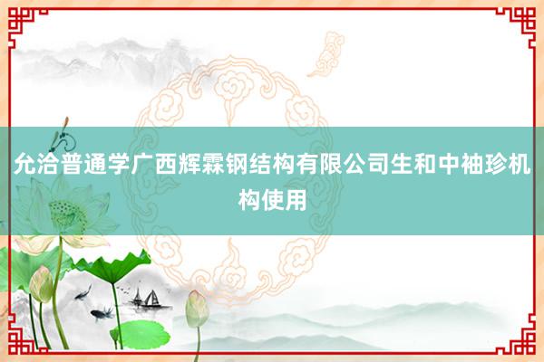 允洽普通学广西辉霖钢结构有限公司生和中袖珍机构使用